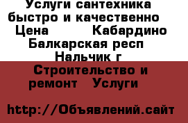 Услуги сантехника ,быстро и качественно  › Цена ­ 100 - Кабардино-Балкарская респ., Нальчик г. Строительство и ремонт » Услуги   